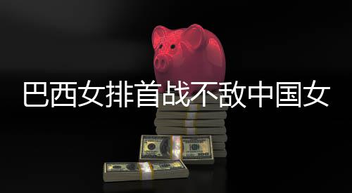 巴西不敌 巴中国赞中国女后大排西队女排女排首战长赛