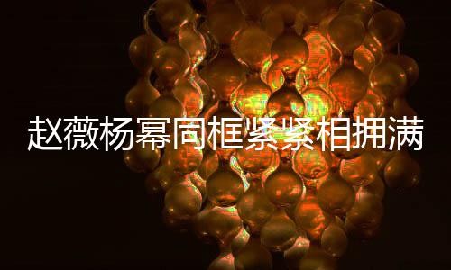 不出满脸 看赵薇相拥笑容同框龄差杨幂岁年紧紧